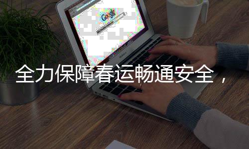 全力保障春運(yùn)暢通安全，各地積極行動(dòng)迎高峰