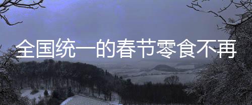 全國(guó)統(tǒng)一的春節(jié)零食不再流行？一種時(shí)代變遷的觀察