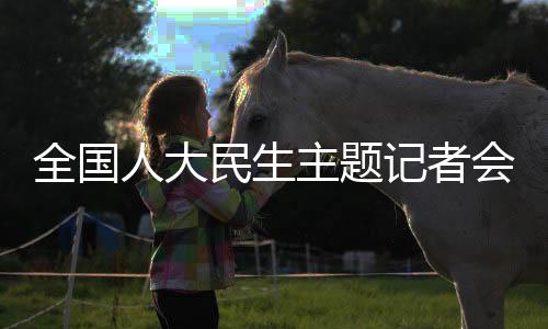 全國(guó)人大民生主題記者會(huì)，聚焦民生熱點(diǎn)，共謀發(fā)展大計(jì)