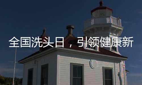 全國洗頭日，引領健康新風尚，共筑頭皮健康長城