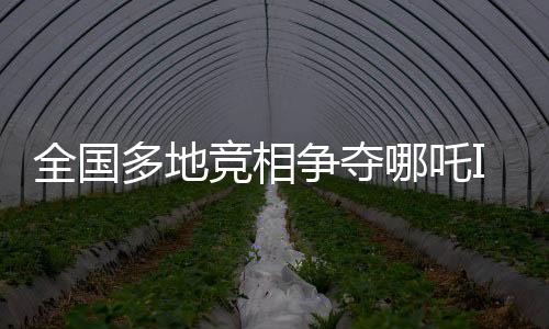 全國(guó)多地競(jìng)相爭(zhēng)奪哪吒IP，文化產(chǎn)業(yè)發(fā)展迎來(lái)新熱點(diǎn)