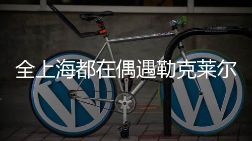 全上海都在偶遇勒克萊爾——城市新星閃耀時刻