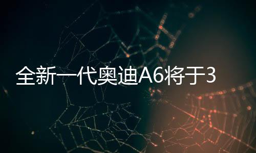 全新一代奧迪A6將于3月4日亮相，全新升級，重塑豪華轎車標(biāo)桿
