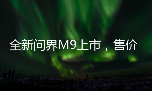 全新問(wèn)界M9上市，售價(jià)揭曉，46.98萬(wàn)起，開(kāi)啟智能出行新篇章