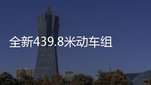全新439.8米動車組正式上線，開啟高速交通新篇章