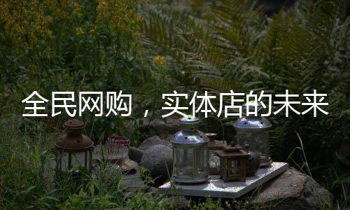 全民網(wǎng)購，實體店的未來在哪里？