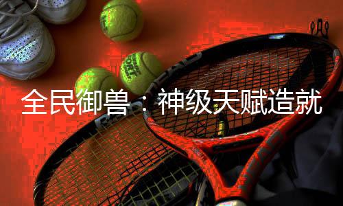全民御獸：神級(jí)天賦造就最強(qiáng)神寵