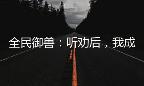 全民御獸：聽勸后，我成御獸之王
