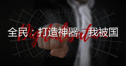 全民：打造神器，我被國(guó)家包養(yǎng)了