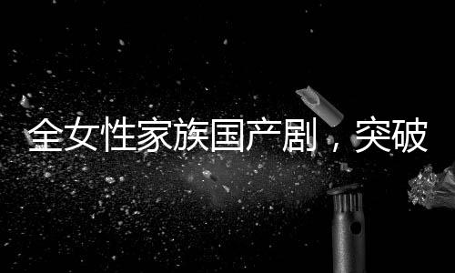全女性家族國(guó)產(chǎn)劇，突破與革新引領(lǐng)新時(shí)代話(huà)題