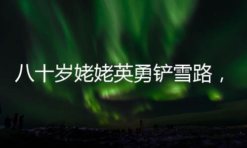 八十歲姥姥英勇鏟雪路，迎接女孩回家的暖心故事