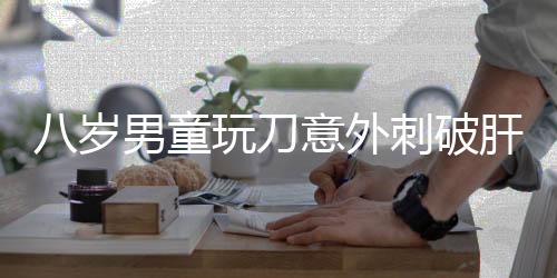 八歲男童玩刀意外刺破肝臟，緊急手術(shù)挽救生命