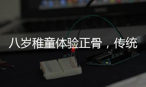 八歲稚童體驗正骨，傳統(tǒng)文化的新傳承