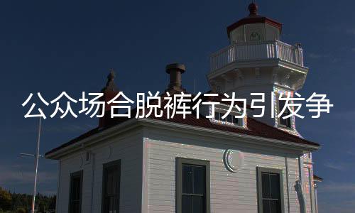 公眾場合脫褲行為引發(fā)爭議，涉事者被開除并索賠事件引發(fā)關(guān)注
