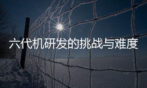 六代機研發(fā)的挑戰(zhàn)與難度分析