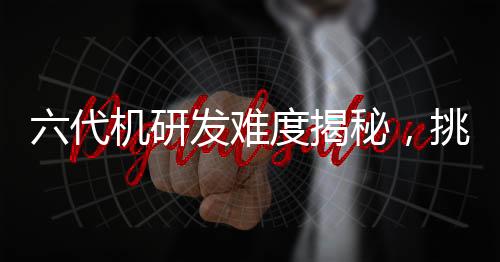 六代機(jī)研發(fā)難度揭秘，挑戰(zhàn)與技術(shù)的雙重考驗(yàn)
