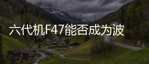 六代機(jī)F47能否成為波音危機(jī)中的救命稻草？