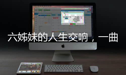 六姊妹的人生交響，一曲六味的生命贊歌