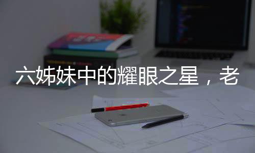 六姊妹中的耀眼之星，老五劉小玲的非凡人生之路