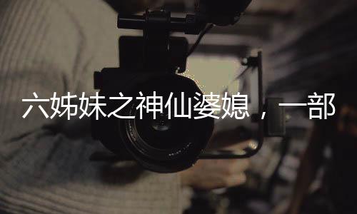 六姊妹之神仙婆媳，一部充滿溫情與深度的佳作