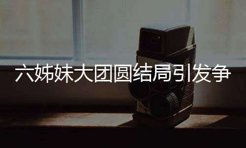六姊妹大團(tuán)圓結(jié)局引發(fā)爭(zhēng)議，為何觀眾不買賬？