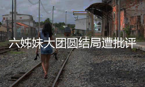 六姊妹大團(tuán)圓結(jié)局遭批評，網(wǎng)友爭議背后揭示深層次原因