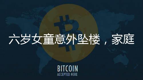 六歲女童意外墜樓，家庭安全防范亟待加強(qiáng)