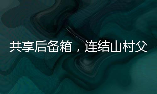 共享后備箱，連結(jié)山村父母的暖心紐帶