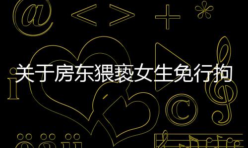 關于房東猥褻女生免行拘事件，最新進展全面解讀