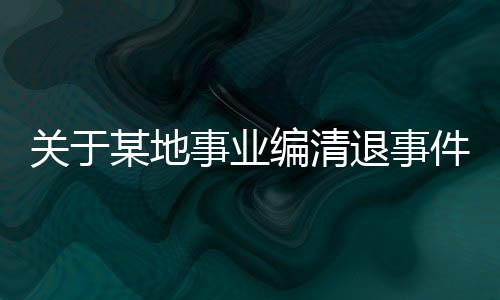 關(guān)于某地事業(yè)編清退事件后續(xù)報(bào)道，集體清退引發(fā)的深度思考