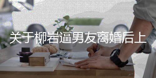 關(guān)于柳巖逼男友離婚后上位的傳聞調(diào)查