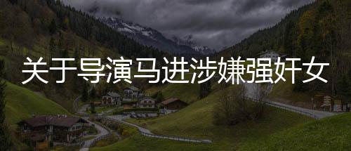 關(guān)于導演馬進涉嫌強奸女星一案被判刑的新聞報道