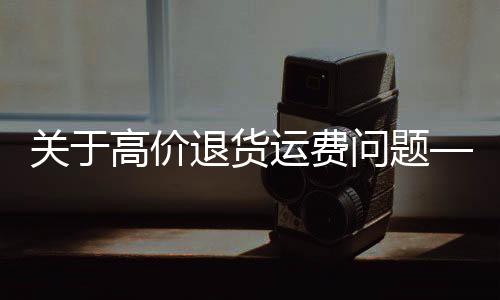 關(guān)于高價退貨運費問題——一則關(guān)于浴霸退貨運費449元的案例分析
