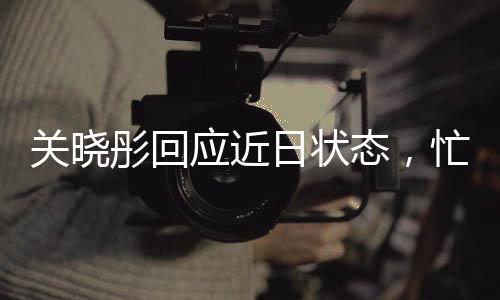 關(guān)曉彤回應(yīng)近日狀態(tài)，忙碌中的平衡與堅(jiān)持
