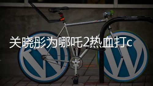 關(guān)曉彤為哪吒2熱血打call，期待爆棚！