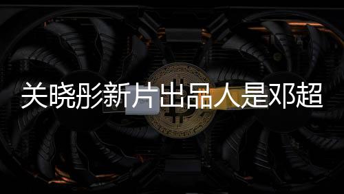 關(guān)曉彤新片出品人是鄧超，跨界合作矚目矚目，共筑電影新篇章