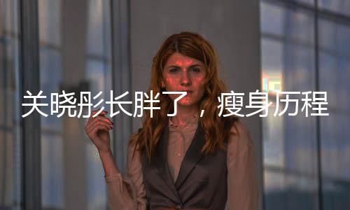 關(guān)曉彤長胖了，瘦身歷程大揭秘與自我挑戰(zhàn)勇氣贊歌
