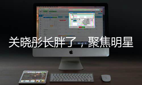 關(guān)曉彤長胖了，聚焦明星身材變化