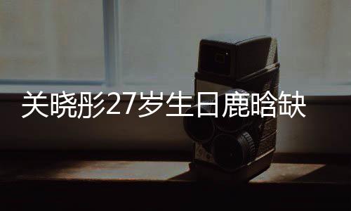 關(guān)曉彤27歲生日鹿晗缺席，二人感情狀況引發(fā)熱議