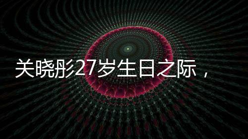 關(guān)曉彤27歲生日之際，鹿晗缺席，引發(fā)關(guān)注熱議