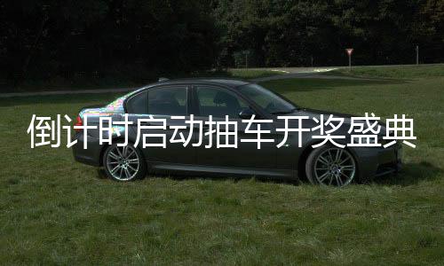 倒計時啟動抽車開獎盛典倒計時第六天，激動人心的瞬間即將來臨！