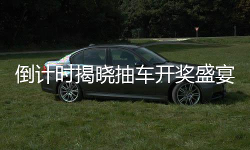 倒計時揭曉抽車開獎盛宴倒計時第六天，活動揭秘與期待