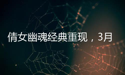 倩女幽魂經(jīng)典重現(xiàn)，3月21日重溫武俠情懷