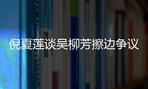 倪夏蓮談吳柳芳擦邊爭(zhēng)議，公正與公平是競(jìng)技體育的核心價(jià)值