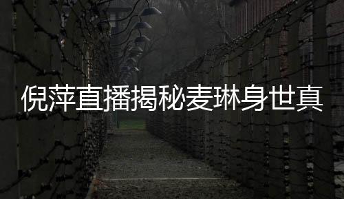 倪萍直播揭秘麥琳身世真相，一場深度剖析人生境遇的震撼之旅