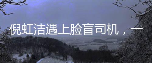 倪虹潔遇上臉盲司機，一次充滿戲劇性的相遇