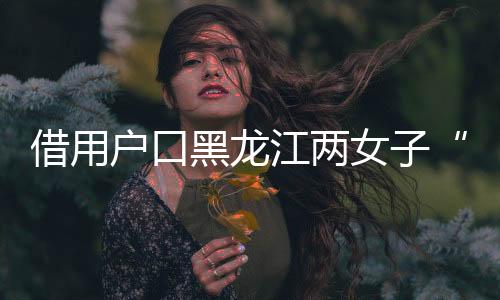 借用戶口黑龍江兩女子“互換”身份19年，一方將對(duì)方告上法庭，一審判了
