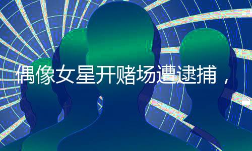 偶像女星開賭場(chǎng)遭逮捕，獲刑十個(gè)月引發(fā)社會(huì)關(guān)注