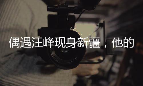 偶遇汪峰現(xiàn)身新疆，他的故事激發(fā)了新的期待