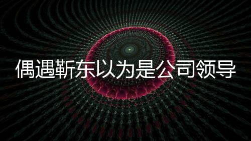 偶遇靳東以為是公司領(lǐng)導(dǎo)，一場戲劇化的誤會(huì)